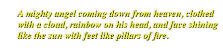 a mighty angel coming down from heaven, clothed with a cloud, rainbow on his head, and face shining like the sun with feet like pillars of fire.